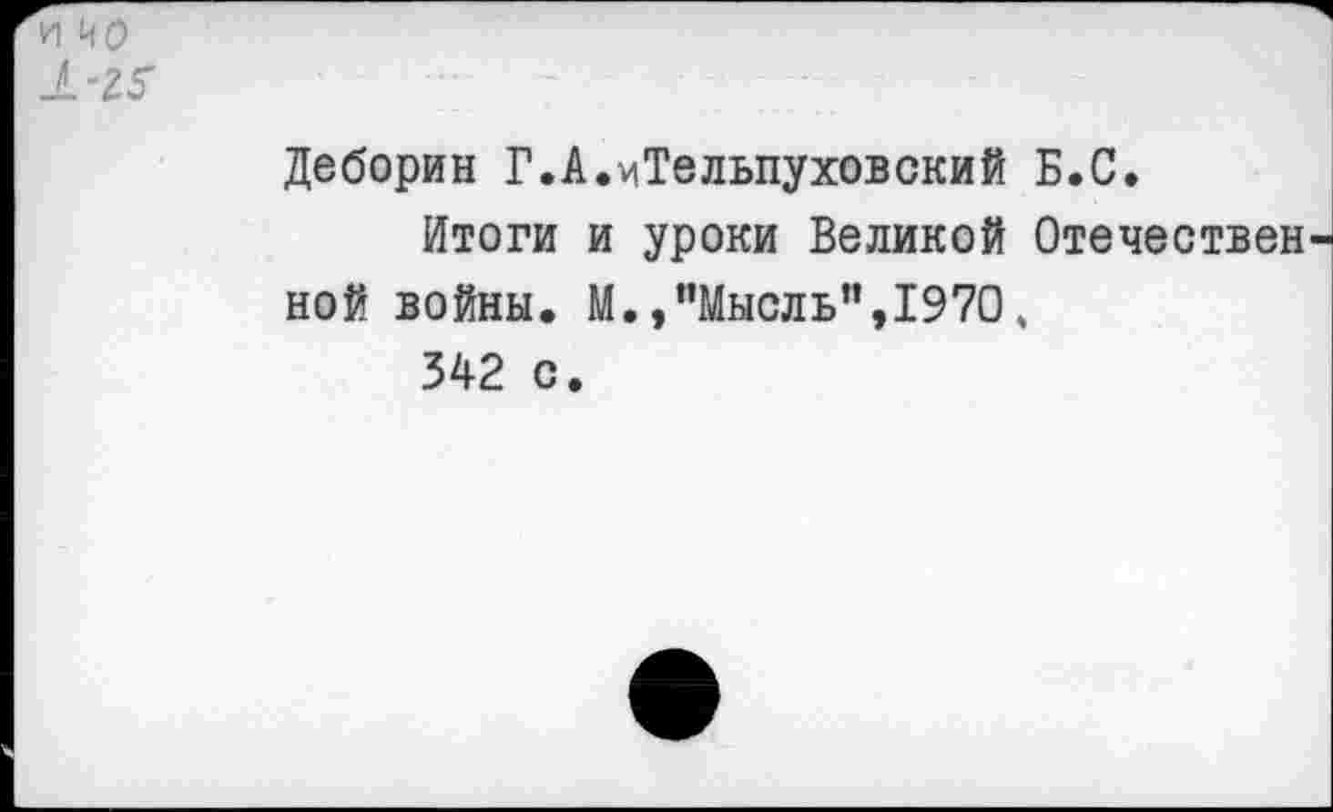 ﻿И ио
1-2Г
Деборин Г.А.^Тельпуховский Б.С.
Итоги и уроки Великой Отечествен ной войны. М./’Мысль",1970, 342 с.